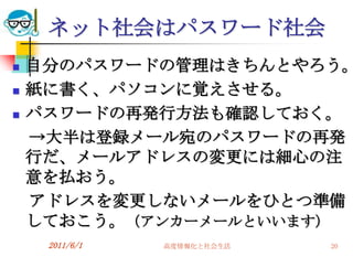 ネット社会はパスワード社会
   自分のパスワードの管理はきちんとやろう。
   紙に書く、パソコンに覚えさせる。
   パスワードの再発行方法も確認しておく。
    →大半は登録メール宛のパスワードの再発
    行だ、メールアドレスの変更には細心の注
    意を払おう。
    アドレスを変更しないメールをひとつ準備
    しておこう。（アンカーメールといいます）
     2011/6/1   高度情報化と社会生活   20
 