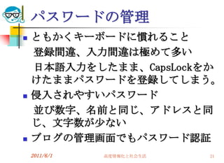 パスワードの管理
   ともかくキーボードに慣れること
    登録間違、入力間違は極めて多い
    日本語入力をしたまま、CapsLockをか
    けたままパスワードを登録してしまう。
   侵入されやすいパスワード
    並び数字、名前と同じ、アドレスと同
    じ、文字数が尐ない
   ブログの管理画面でもパスワード認証
    2011/6/1   高度情報化と社会生活   21
 
