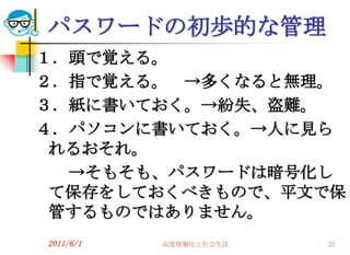 パスワードの初歩的な管理
１．頭で覚える。
２．指で覚える。 →多くなると無理。
３．紙に書いておく。→紛失、盗難。
４．パソコンに書いておく。→人に見ら
 れるおそれ。
  →そもそも、パスワードは暗号化し
 て保存をしておくべきもので、平文で保
 管するものではありません。
2011/6/1   高度情報化と社会生活   23
 