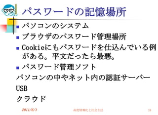パスワードの記憶場所
 パソコンのシステム
 ブラウザのパスワード管理場所

 Cookieにもパスワードを仕込んでいる例

  がある。平文だったら最悪。
 パスワード管理ソフト

パソコンの中やネット内の認証サーバー
USB
クラウド
    2011/6/1   高度情報化と社会生活   24
 