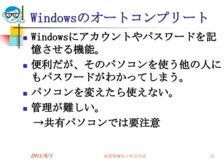 Windowsのオートコンプリート
   Windowsにアカウントやパスワードを記
    憶させる機能。
   便利だが、そのパソコンを使う他の人に
    もパスワードがわかってしまう。
   パソコンを変えたら使えない。
   管理が難しい。
    →共有パソコンでは要注意

    2011/6/1   高度情報化と社会生活   25
 
