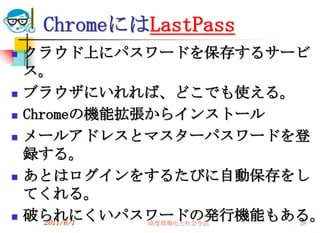 ChromeにはLastPass
   クラウド上にパスワードを保存するサービ
    ス。
   ブラウザにいれれば、どこでも使える。
   Chromeの機能拡張からインストール
   メールアドレスとマスターパスワードを登
    録する。
   あとはログインをするたびに自動保存をし
    てくれる。
   破られにくいパスワードの発行機能もある。
       2011/6/1 高度情報化と社会生活 28
 