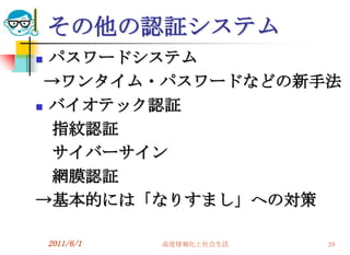 その他の認証システム
 パスワードシステム
 →ワンタイム・パスワードなどの新手法
 バイオテック認証

  指紋認証
  サイバーサイン
  網膜認証
→基本的には「なりすまし」への対策

    2011/6/1   高度情報化と社会生活   29
 