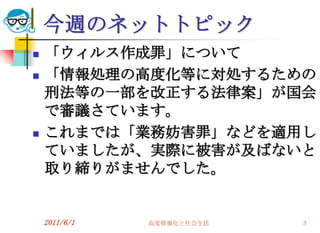 今週のネットトピック
   「ウィルス作成罪」について
   「情報処理の高度化等に対処するための
    刑法等の一部を改正する法律案」が国会
    で審議さています。
   これまでは「業務妨害罪」などを適用し
    ていましたが、実際に被害が及ばないと
    取り締りがませんでした。


    2011/6/1   高度情報化と社会生活   3
 
