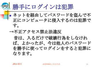 勝手にログインは犯罪
ネットを経由してパスワードを盗んで不
 正にコンピュータに侵入するのは犯罪で
 す。
→不正アクセス禁止法違反
 昔は、入るだけで破壊行為をしなけれ
 ば、よかったが、今は他人のパスワード
 を勝手に使ってログインをすると犯罪に
 なります。

    2011/6/1   高度情報化と社会生活   31
 