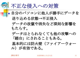 不正な侵入への対策
   自分のパソコンに他人が勝手にデータを
    送り込める状態→不正侵入
    データの改竄や消失など深刻な影響を
    もたらす。
    データはとられなくても他の攻撃への
    「踏台」にされることもある。
    基本的には防火壁（ファイアーウォー
    ル）が有効である。
    2011/6/1   高度情報化と社会生活   33
 