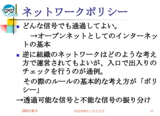 ネットワークポリシー
 どんな信号でも通過してよい。
   →オープンネットとしてのインターネッ
  トの基本
 逆に組織のネットワークはどのような考え
  方で運営されてもよいが、入口で出入りの
  チェックを行うのが通例。
  その際のルールの基本的な考え方が「ポリ
  シー」
→透過可能な信号と不能な信号の振り分け
    2011/6/1   高度情報化と社会生活   34
 