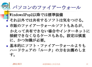 パソコンのファイアーウォール
   WindowsXPsp2以降では標準装備
   それ以外では共有するソフトは気をつける。
   市販のファイアーウォールソフトもあるが、
    かえって共有できない場合やインターネットに
    接続できなくなるケースもある。設定は慎重
    に、かつ知識が必要。
   基本的にソフト・ファイアーウォールよりも
    ハードウェアの「ルータ」の方をお薦めしま
    す。

    2011/6/1   高度情報化と社会生活   37
 