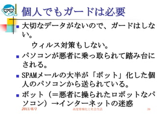 個人でもガードは必要
   大切なデータがないので、ガードはしな
    い。
      ウィルス対策もしない。
   パソコンが悪者に乗っ取られて踏み台に
    される。
   SPAMメールの大半が「ボット」化した個
    人のパソコンから送られている。
   ボット（＝悪者に操られたロボットなパ
    ソコン）→インターネットの迷惑
    2011/6/1   高度情報化と社会生活   39
 