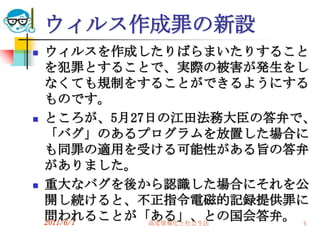 ウィルス作成罪の新設
   ウィルスを作成したりばらまいたりすること
    を犯罪とすることで、実際の被害が発生をし
    なくても規制をすることができるようにする
    ものです。
   ところが、5月27日の江田法務大臣の答弁で、
    「バグ」のあるプログラムを放置した場合に
    も同罪の適用を受ける可能性がある旨の答弁
    がありました。
   重大なバグを後から認識した場合にそれを公
    開し続けると、不正指令電磁的記録提供罪に
    問われることが「ある」、との国会答弁。 4
    2011/6/1 高度情報化と社会生活
 