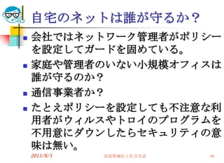 自宅のネットは誰が守るか？
   会社ではネットワーク管理者がポリシー
    を設定してガードを固めている。
   家庭や管理者のいない小規模オフィスは
    誰が守るのか？
   通信事業者か？
   たとえポリシーを設定しても不注意な利
    用者がウィルスやトロイのプログラムを
    不用意にダウンしたらセキュリティの意
    味は無い。
    2011/6/1   高度情報化と社会生活   40
 