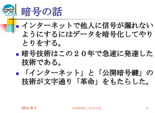 暗号の話
   インターネットで他人に信号が漏れない
    ようにするにはデータを暗号化してやり
    とりをする。
   暗号技術はこの２０年で急速に発達した
    技術である。
   「インターネット」と「公開暗号鍵」の
    技術が文字通り「革命」をもたらした。


    2011/6/1   高度情報化と社会生活   42
 