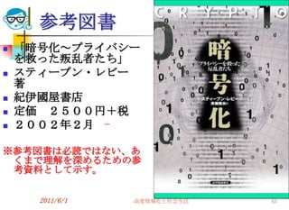 参考図書
   「暗号化～プライバシー
    を救った叛乱者たち」
   スティーブン・レビー
    著
   紀伊國屋書店
   定価 ２５００円＋税
   ２００２年２月

※参考図書は必読ではない、あ
 くまで理解を深めるための参
 考資料として示す。


      2011/6/1   高度情報化と社会生活   43
 