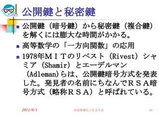 公開鍵と秘密鍵
   公開鍵（暗号鍵）から秘密鍵（複合鍵）
    を解くには膨大な時間がかかる。
   高等数学の「一方向関数」の応用
   1978年ＭＩＴのリベスト（Rivest）シャ
    ミア（Shamir）とエーデルマン
    （Adleman)らは、公開鍵暗号方式を発表
    した。発見者の名前にちなんでＲＳＡ暗
    号方式（略称ＲＳＡ）と呼ばれている。

    2011/6/1   高度情報化と社会生活   49
 