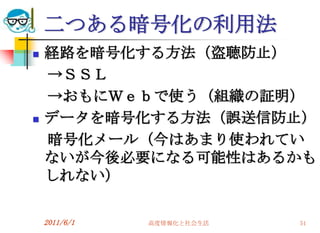 二つある暗号化の利用法
   経路を暗号化する方法（盗聴防止）
    →ＳＳＬ
    →おもにＷｅｂで使う（組織の証明）
   データを暗号化する方法（誤送信防止）
    暗号化メール（今はあまり使われてい
    ないが今後必要になる可能性はあるかも
    しれない）

    2011/6/1   高度情報化と社会生活   51
 