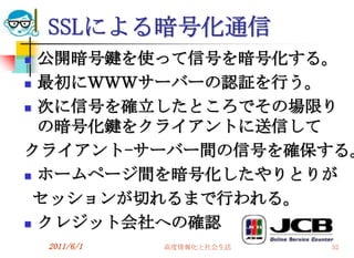 SSLによる暗号化通信
 公開暗号鍵を使って信号を暗号化する。
 最初にＷＷＷサーバーの認証を行う。

 次に信号を確立したところでその場限り

  の暗号化鍵をクライアントに送信して
クライアント-サーバー間の信号を確保する。
 ホームページ間を暗号化したやりとりが

 セッションが切れるまで行われる。
 クレジット会社への確認

    2011/6/1   高度情報化と社会生活   52
 
