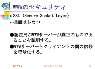 WWWのセキュリティ
   SSL（Secure Socket Layer)
   機能はふたつ

●認証局がWWWサーバーが真正のものであ
 ることを証明する。
●WWWサーバーとクライアントの間の信号
 を暗号化する。

    2011/6/1     高度情報化と社会生活    53
 