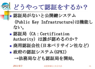 どうやって認証をするか？
   認証局がないと公開鍵システム
    (Public Key Infrastructure)は機能し
    ない。
   認証局（CA：Certification
    Authority）は誰が認めるのか？
   商用認証会社(日本ベリサイン社など)
   政府の認証システム(GPKI)
    →法務局なども認証局を開始。
    2011/6/1   高度情報化と社会生活        54
 