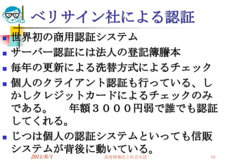 ベリサイン社による認証
   世界初の商用認証システム
   サーバー認証には法人の登記簿謄本
   毎年の更新による洗替方式によるチェック
   個人のクライアント認証も行っている、し
    かしクレジットカードによるチェックのみ
    である。 年額３０００円弱で誰でも認証
    してくれる。
   じつは個人の認証システムといっても信販
    システムが背後に動いている。
     2011/6/1   高度情報化と社会生活   55
 