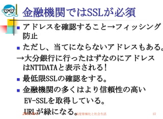 金融機関ではSSLが必須
 アドレスを確認すること→フィッシング
  防止
 ただし、当てにならないアドレスもある。

→大分銀行に行ったはずなのにアドレス
  はNTTDATAと表示される!
 最低限SSLの確認をする。

 金融機関の多くはより信頼性の高い

   EV-SSLを取得している。
   URLが緑になる。
  2011/6/1   高度情報化と社会生活 57
 