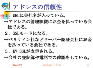 アドレスの信頼性
１．URLに会社名が入っている。
→アドレスの管理組織にお金を払っている会
 社である。
２．SSLモードになる。
→ベリサイン社などサーバー認証会社にお金
 を払っている会社である。
３．EV-SSLが表示される。
→会社の登記簿や電話での確認をしている。
 2011/6/1   高度情報化と社会生活   58
 