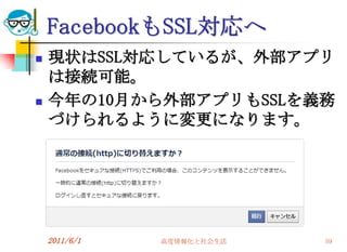 FacebookもSSL対応へ
   現状はSSL対応しているが、外部アプリ
    は接続可能。
   今年の10月から外部アプリもSSLを義務
    づけられるように変更になります。




    2011/6/1   高度情報化と社会生活   59
 