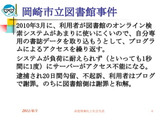岡崎市立図書館事件
2010年3月に、利用者が図書館のオンライン検
索システムがあまりに使いにくいので、自分専
用の書誌データを取り込もうとして、プログラ
ムによるアクセスを繰り返す。
システムが負荷に耐えられず（といっても1秒
間に1度）にサーバーがアクセス不能になる。
逮捕され20日間勾留、不起訴、利用者はブログ
で謝罪。のちに図書館側は謝罪と和解。


2011/6/1   高度情報化と社会生活   6
 