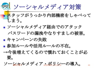 ソーシャルメディア対策
 スタッフがうっかり内部機密をしゃべって
  しまう。
 ソーシャルメディア経由でのアタック

  パスワードの漏洩やなりすましの被害。
 キャンペーンの失敗

 参加ルールや活用ルールの不在。

→今後増えてくるので慣れておくことが必
  要。
ソーシャルメディア・ポリシーの導入。 60
   2011/6/1 高度情報化と社会生活
 