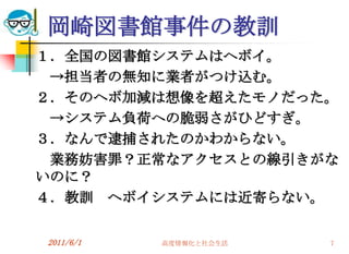 岡崎図書館事件の教訓
１．全国の図書館システムはヘボイ。
 →担当者の無知に業者がつけ込む。
２．そのヘボ加減は想像を超えたモノだった。
 →システム負荷への脆弱さがひどすぎ。
３．なんで逮捕されたのかわからない。
 業務妨害罪？正常なアクセスとの線引きがな
いのに？
４．教訓 ヘボイシステムには近寄らない。


2011/6/1   高度情報化と社会生活   7
 