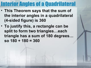 Interior Angles of a Quadrilateral
• This Theorem says that the sum of
  the interior angles in a quadrilateral
  (4-sided figure) is 360
• To justify this, a rectangle can be
  split to form two triangles…each
  triangle has a sum of 180 degrees…
  so 180 + 180 = 360
 