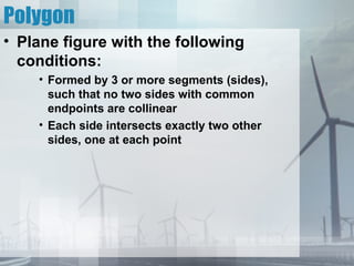 Polygon
• Plane figure with the following
  conditions:
    • Formed by 3 or more segments (sides),
      such that no two sides with common
      endpoints are collinear
    • Each side intersects exactly two other
      sides, one at each point
 