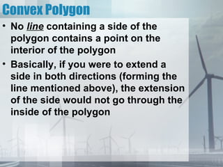 Convex Polygon
• No line containing a side of the
  polygon contains a point on the
  interior of the polygon
• Basically, if you were to extend a
  side in both directions (forming the
  line mentioned above), the extension
  of the side would not go through the
  inside of the polygon
 