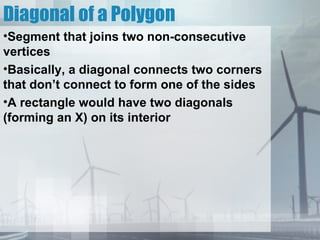 Diagonal of a Polygon
•Segment that joins two non-consecutive
vertices
•Basically, a diagonal connects two corners
that don’t connect to form one of the sides
•A rectangle would have two diagonals
(forming an X) on its interior
 