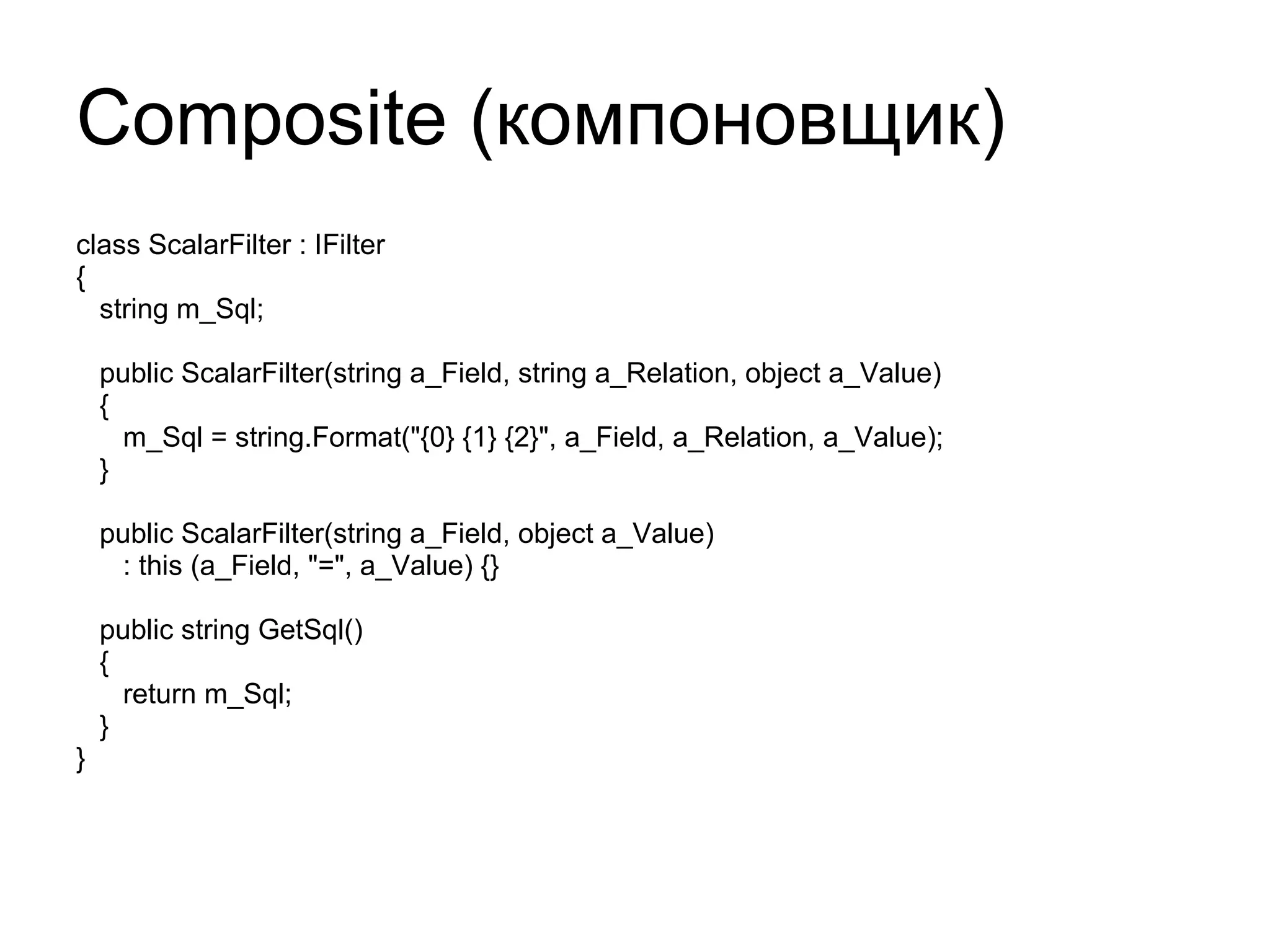 Composite ( компоновщик) class ScalarFilter : IFilter { string m_Sql; public ScalarFilter(string a_Field, string a_Relation, object a_Value) { m_Sql = string.Format("{0} {1} {2}", a_Field, a_Relation, a_Value); } public ScalarFilter(string a_Field, object a_Value) : this (a_Field, "=", a_Value) {} public string GetSql() { return m_Sql; } } 