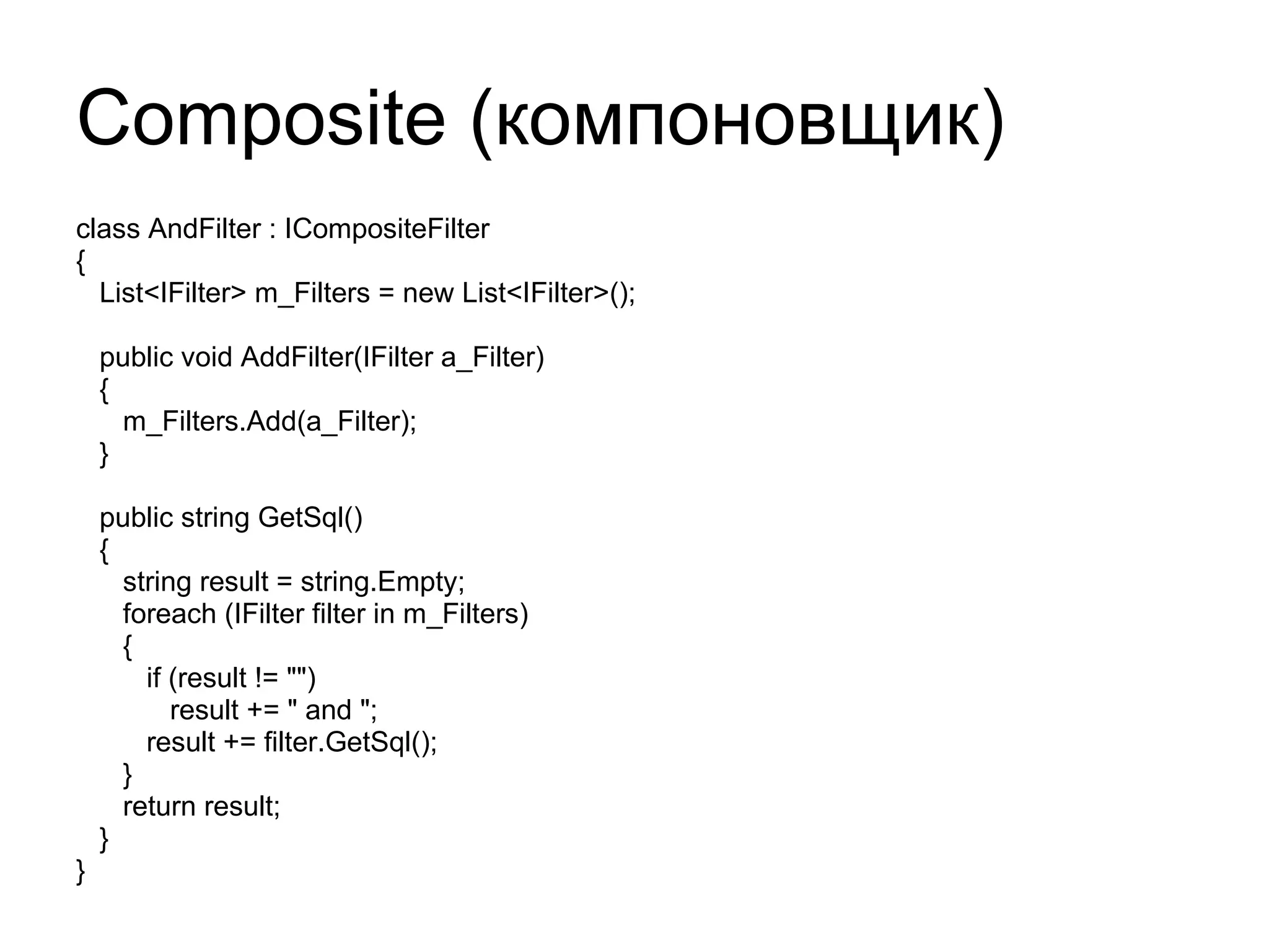 Composite ( компоновщик) class AndFilter : ICompositeFilter { List<IFilter> m_Filters = new List<IFilter>(); public void AddFilter(IFilter a_Filter) { m_Filters.Add(a_Filter); } public string GetSql() { string result = string.Empty; foreach (IFilter filter in m_Filters) { if (result != "") result += " and "; result += filter.GetSql(); } return result; } } 