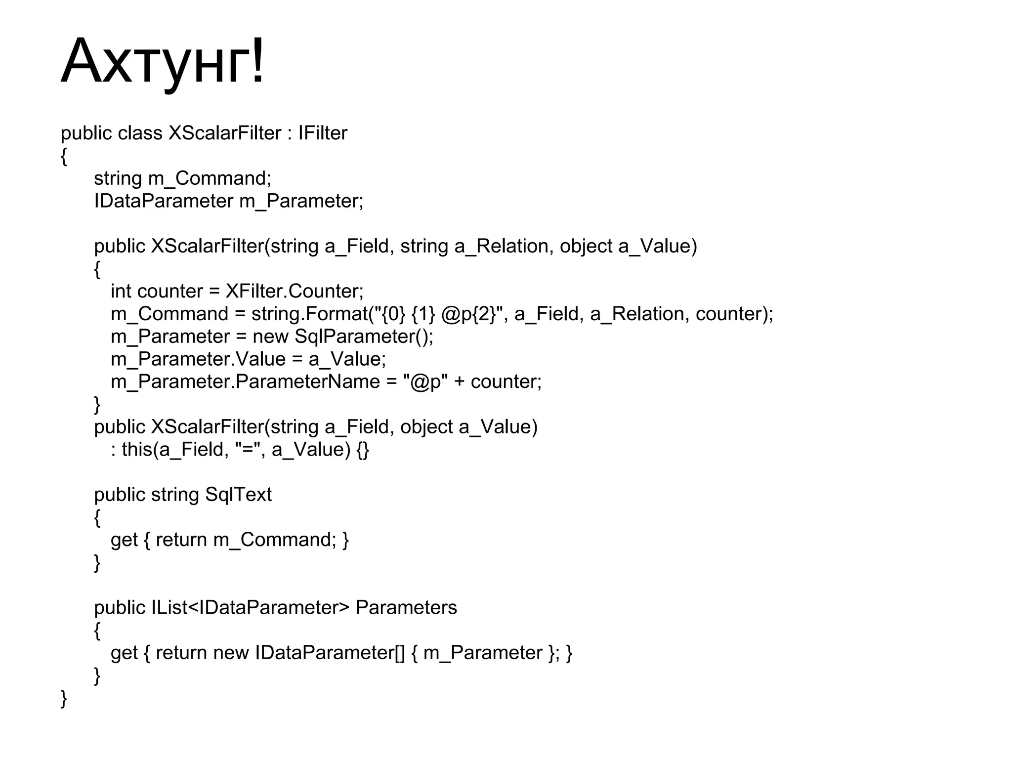 Ахтунг! public class XScalarFilter : IFilter { string m_Command; IDataParameter m_Parameter; public XScalarFilter(string a_Field, string a_Relation, object a_Value) {  int counter = XFilter.Counter; m_Command = string.Format("{0} {1} @p{2}", a_Field, a_Relation, counter); m_Parameter = new SqlParameter(); m_Parameter.Value = a_Value; m_Parameter.ParameterName = "@p" + counter; } public XScalarFilter(string a_Field, object a_Value) : this(a_Field, "=", a_Value)   {} public string SqlText { get { return m_Command; } } public IList<IDataParameter> Parameters { get { return new IDataParameter[] { m_Parameter }; } } } 