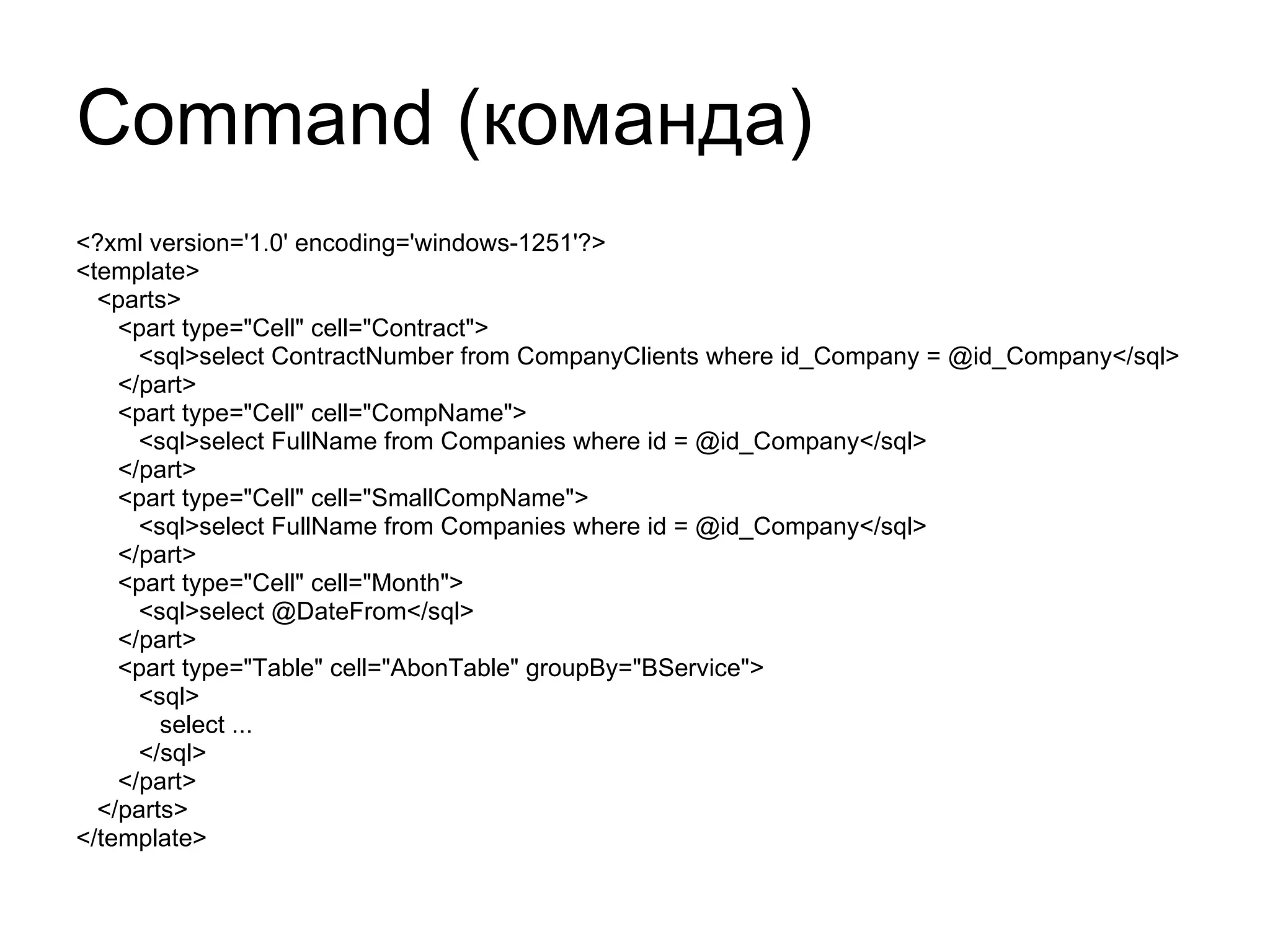 Command ( команда) <?xml version='1.0' encoding='windows-1251'?> <template> <parts> <part type="Cell" cell="Contract"> <sql>select ContractNumber from CompanyClients where id_Company = @id_Company</sql> </part> <part type="Cell" cell="CompName"> <sql>select FullName from Companies where id = @id_Company</sql> </part> <part type="Cell" cell="SmallCompName"> <sql>select FullName from Companies where id = @id_Company</sql> </part> <part type="Cell" cell="Month"> <sql>select @DateFrom</sql> </part> <part type="Table" cell="AbonTable" groupBy="BService"> <sql> select ... </sql>  </part> </parts> </template> 