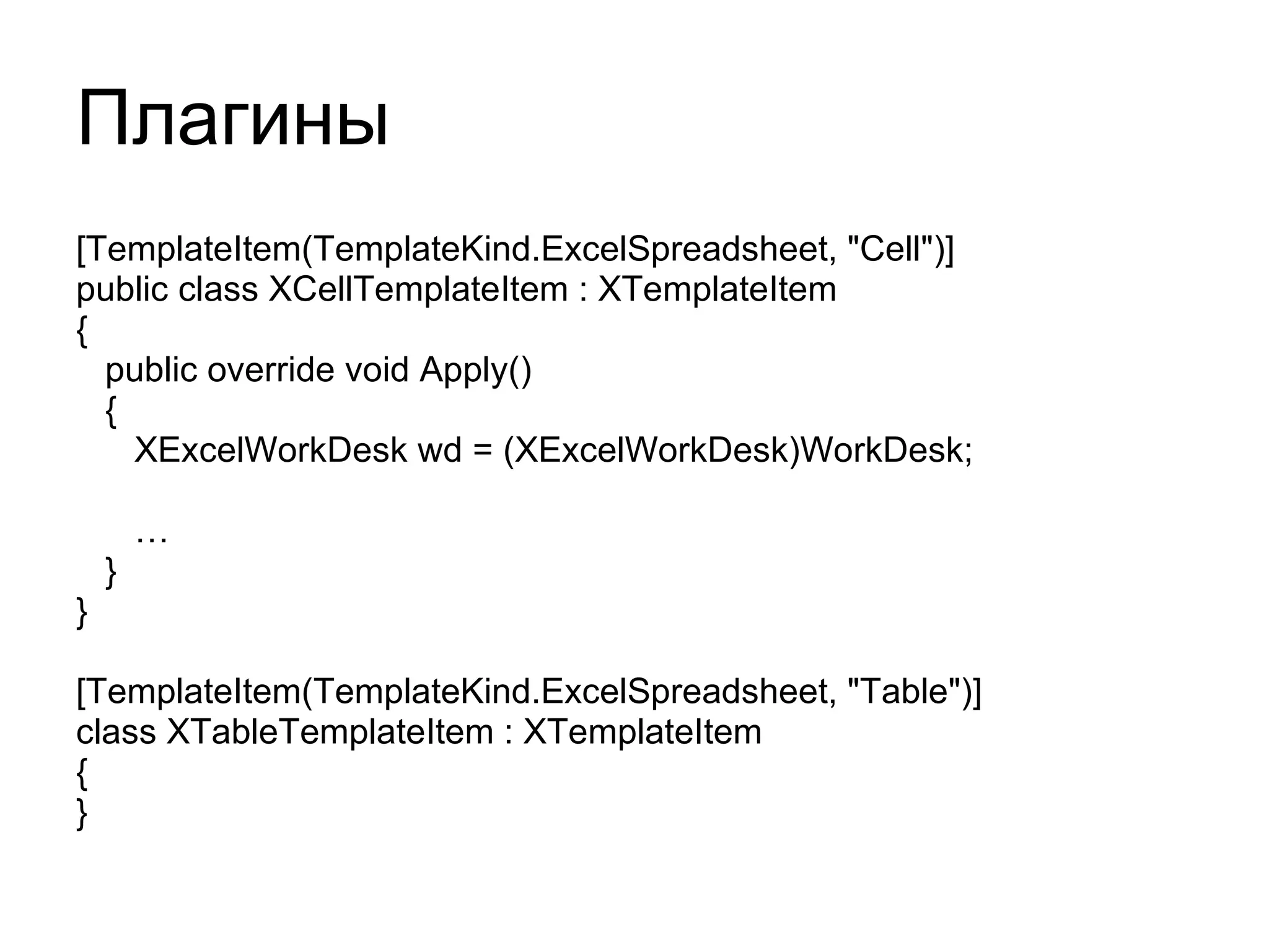 Плагины [TemplateItem(TemplateKind.ExcelSpreadsheet, "Cell")] public class XCellTemplateItem : XTemplateItem { public override void Apply() { XExcelWorkDesk wd = (XExcelWorkDesk)WorkDesk; … } } [TemplateItem(TemplateKind.ExcelSpreadsheet, "Table")] class XTableTemplateItem : XTemplateItem { } 