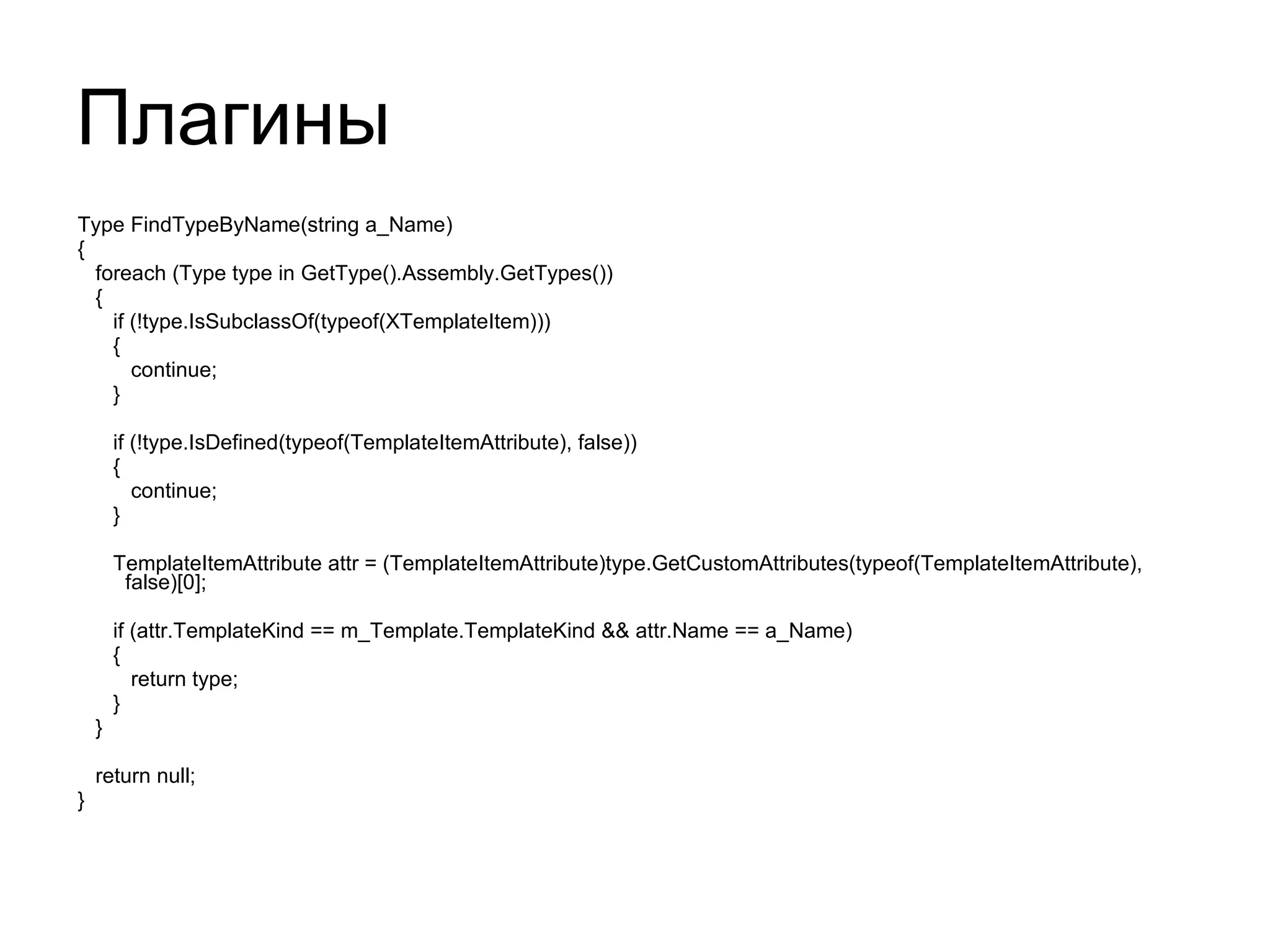 Плагины Type FindTypeByName(string a_Name) { foreach (Type type in GetType().Assembly.GetTypes()) { if (!type.IsSubclassOf(typeof(XTemplateItem))) { continue; } if (!type.IsDefined(typeof(TemplateItemAttribute), false)) { continue; } TemplateItemAttribute attr = (TemplateItemAttribute)type.GetCustomAttributes(typeof(TemplateItemAttribute), false)[0]; if (attr.TemplateKind == m_Template.TemplateKind && attr.Name == a_Name) { return type; } } return null; } 