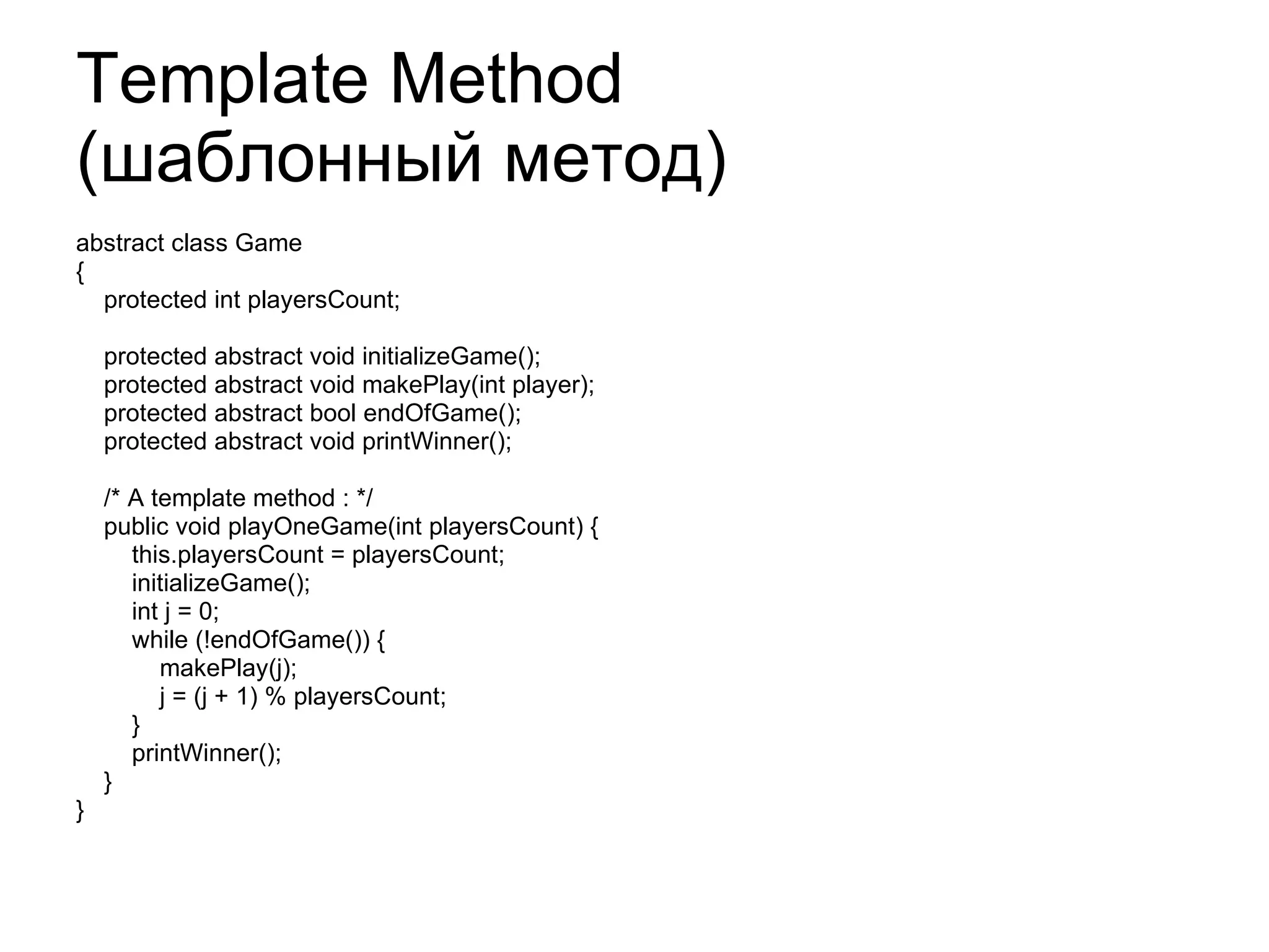 Template Method  ( шаблонный метод) abstract class Game  {  protected int playersCount;  protected  abstract void initializeGame();  protected  abstract void makePlay(int player);  protected  abstract bool endOfGame();  protected  abstract void printWinner(); /* A template method : */ public  void playOneGame(int playersCount) { this.playersCount = playersCount; initializeGame(); int j = 0; while (!endOfGame()) { makePlay(j); j = (j + 1) % playersCount; } printWinner(); } }  
