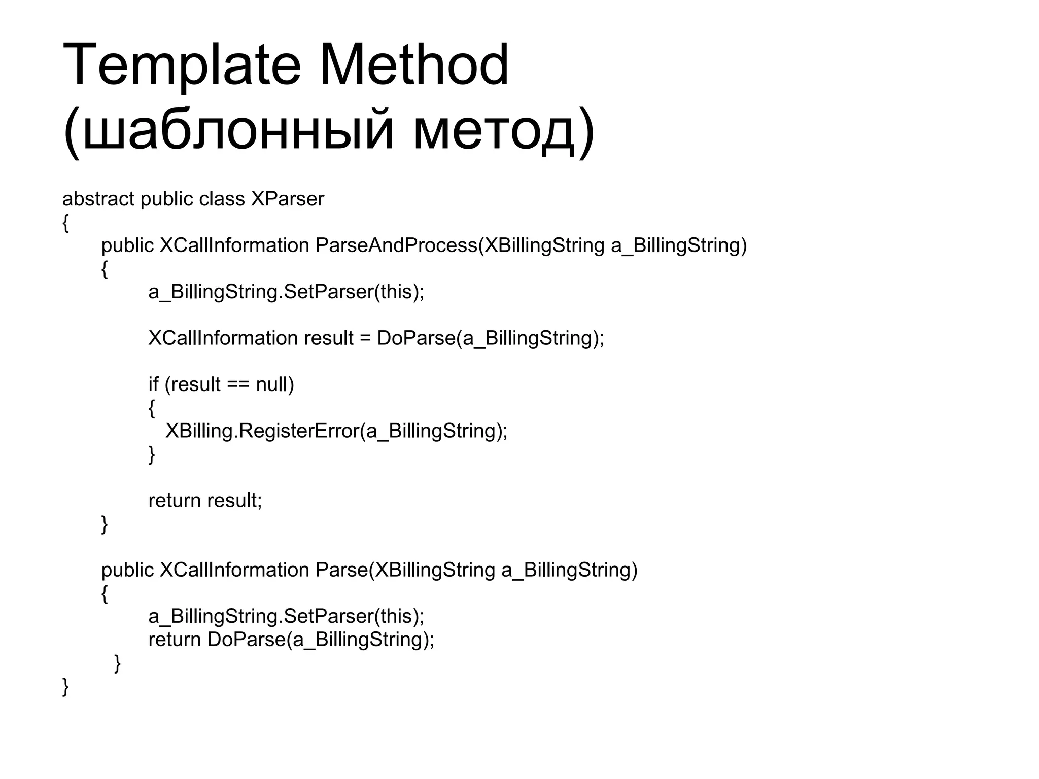 Template Method  ( шаблонный метод) abstract public class XParser { public XCallInformation ParseAndProcess(XBillingString a_BillingString) { a_BillingString.SetParser(this); XCallInformation result = DoParse(a_BillingString); if (result == null) { XBilling.RegisterError(a_BillingString); } return result; } public XCallInformation Parse(XBillingString a_BillingString) { a_BillingString.SetParser(this); return DoParse(a_BillingString); } } 