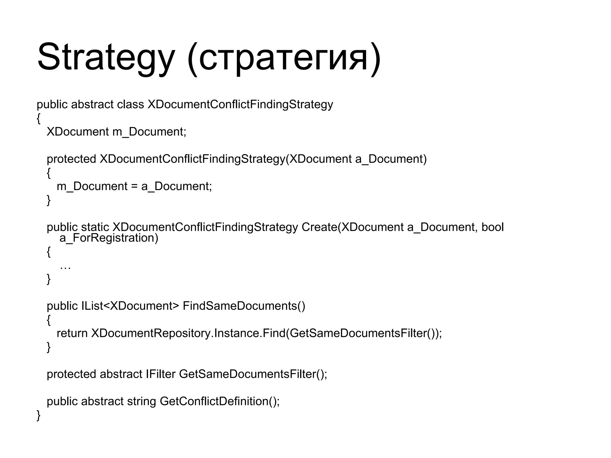 Strategy ( стратегия) public abstract class XDocumentConflictFindingStrategy { XDocument m_Document; protected XDocumentConflictFindingStrategy(XDocument a_Document) { m_Document = a_Document; } public static XDocumentConflictFindingStrategy Create(XDocument a_Document, bool a_ForRegistration) { … } public IList<XDocument> FindSameDocuments() { return XDocumentRepository.Instance.Find(GetSameDocumentsFilter()); } protected abstract IFilter GetSameDocumentsFilter(); public abstract string GetConflictDefinition(); } 
