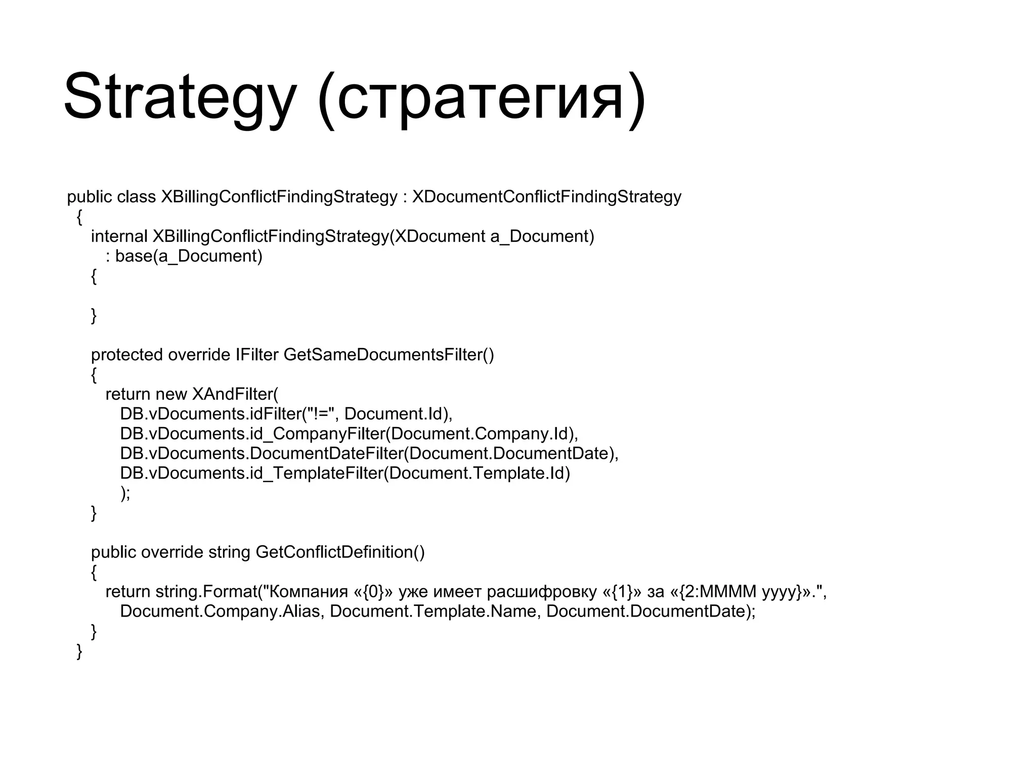 Strategy ( стратегия) public class XBillingConflictFindingStrategy : XDocumentConflictFindingStrategy { internal XBillingConflictFindingStrategy(XDocument a_Document) : base(a_Document) { } protected override IFilter GetSameDocumentsFilter() { return new XAndFilter( DB.vDocuments.idFilter("!=", Document.Id), DB.vDocuments.id_CompanyFilter(Document.Company.Id), DB.vDocuments.DocumentDateFilter(Document.DocumentDate), DB.vDocuments.id_TemplateFilter(Document.Template.Id) ); } public override string GetConflictDefinition() { return string.Format("Компания «{0}» уже имеет расшифровку «{1}» за «{2:MMMM yyyy}».", Document.Company.Alias, Document.Template.Name, Document.DocumentDate); } } 