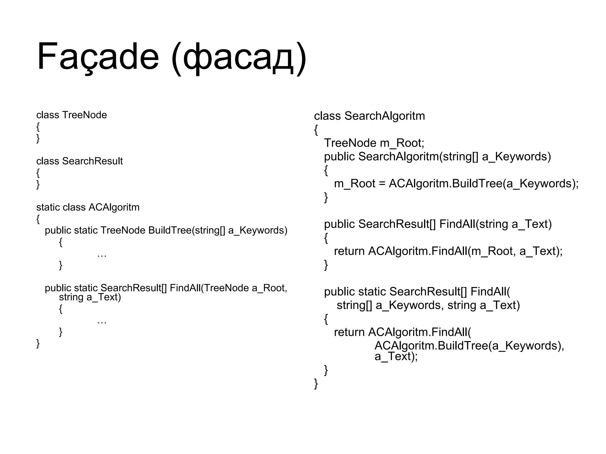 Façade  (фасад) class TreeNode { } class SearchResult { } static class ACAlgoritm { public static TreeNode BuildTree(string[] a_Keywords) { … } public static SearchResult[] FindAll(TreeNode a_Root, string a_Text) { … } } class SearchAlgoritm { TreeNode m_Root; public SearchAlgoritm(string[] a_Keywords) { m_Root = ACAlgoritm.BuildTree(a_Keywords); } public SearchResult[] FindAll(string a_Text) { return ACAlgoritm.FindAll(m_Root, a_Text); } public static SearchResult[] FindAll( string[] a_Keywords, string a_Text) { return ACAlgoritm.FindAll( ACAlgoritm.BuildTree(a_Keywords),  a_Text); } } 