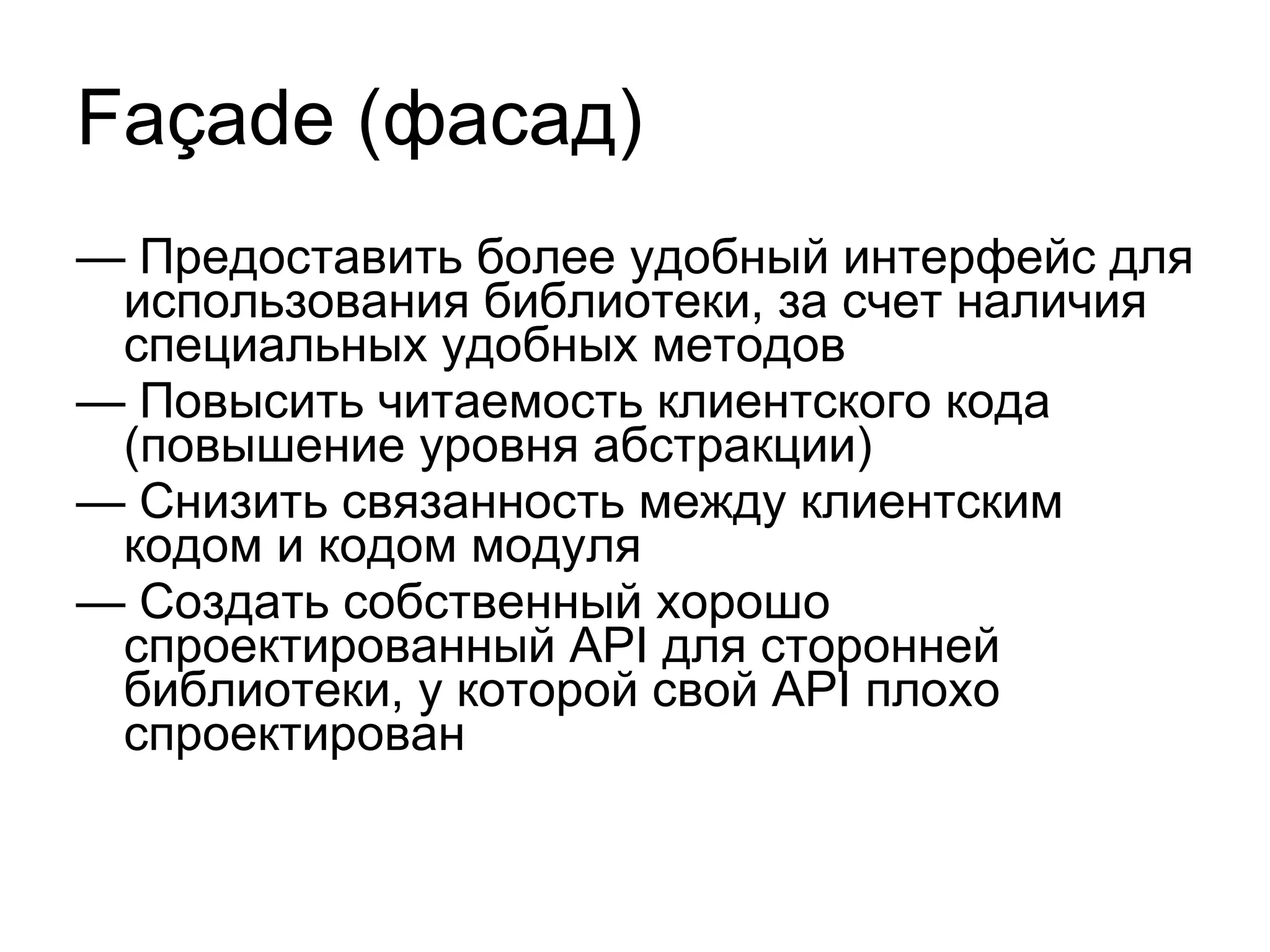 Façade  (фасад) —  Предоставить более удобный интерфейс для использования библиотеки, за счет наличия специальных удобных методов —  Повысить читаемость клиентского кода (повышение уровня абстракции) —  Снизить связанность между клиентским кодом и кодом модуля —  Создать собственный хорошо спроектированный  API  для сторонней библиотеки, у которой свой  API  плохо спроектирован 