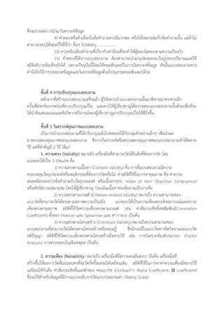 ซึ่งจะง่ายต่อการนามาวิเคราะห์ข้อมูล
9) คาตอบหรือตัวเลือกในข้อคาถามควรมีมากพอ หรือให้เหมาะสมกับข้อคาถามนั้น แต่ถ้าไม่
สามารถระบุได้หมดก็ให้ใช้ว่า อื่นๆ โปรดระบุ ……………….
10) ควรหลีกเลี่ยงคาถามที่เกี่ยวกับค่านิยมที่จะทาให้ผู้ตอบไม่ตอบตามความเป็นจริง
11) คาตอบที่ได้จากแบบสอบถาม ต้องสามารถนามาแปลงออกมาในรูปของปริมาณและใช้
สถิติอธิบายข้อเท็จจริงได้ เพราะปัจจุบันนี้นิยมใช้คอมพิวเตอร์ในการวิเคราะห์ข้อมูล ดังนั้นแบบสอบถามควร
คานึงถึงวิธีการประมวลข้อมูลและวิเคราะห์ข้อมูลด้วยโปรแกรมคอมพิวเตอร์ด้วย
ขั้นที่ 4 การปรับปรุงแบบสอบถาม
หลังจากที่สร้างแบบสอบถามเสร็จแล้ว ผู้วิจัยควรนาแบบสอบถามนั้นมาพิจารณาทบทวนอีก
ครั้งเพื่อหาข้อบกพร่องที่ควรปรับปรุงแก้ไข และควรให้ผู้เชี่ยวชาญได้ตรวจสอบแบบสอบถามนั้นด้วยเพื่อที่จะ
ได้นาข้อเสนอแนะและข้อวิพากษ์วิจารณ์ของผู้เชี่ยวชาญมาปรับปรุงแก้ไขให้ดียิ่งขึ้น
ขั้นที่ 5 วิเคราะห์คุณภาพแบบสอบถาม
เป็นการนาแบบสอบถามที่ได้ปรับปรุงแล้วไปทดลองใช้กับกลุ่มตัวอย่างเล็กๆ เพื่อนาผล
มาตรวจสอบคุณภาพของแบบสอบถาม ซึ่งการวิเคราะห์หรือตรวจสอบคุณภาพของแบบสอบถามทาได้หลาย
วิธี แต่ที่สาคัญมี 2 วิธี ได้แก่
1. ความตรง (Validity) หมายถึง เครื่องมือที่สามารถวัดได้ในสิ่งที่ต้องการวัด โดย
แบ่งออกได้เป็น 3 ประเภท คือ
1) ความตรงตามเนื้อหา (Content Validity) คือ การที่แบบสอบถามมีความ
ครอบคลุมวัตถุประสงค์หรือพฤติกรรมที่ต้องการวัดหรือไม่ ค่าสถิติที่ใช้ในการหาคุณภาพ คือ ค่าความ
สอดคล้องระหว่างข้อคาถามกับวัตถุประสงค์ หรือเนื้อหา(IOC: Index of item Objective Congruence)
หรือดัชนีความเหมาะสม โดยให้ผู้เชี่ยวชาญ ประเมินเนื้อหาของข้อถามเป็นรายข้อ
2) ความตรงตามเกณฑ์ (Criterion-related Validity) หมายถึง ความสามารถของ
แบบวัดที่สามารถวัดได้ตรงตามสภาพความเป็นจริง แบ่งออกได้เป็นความเที่ยงตรงเชิงพยากรณ์และความ
เที่ยงตรงตามสภาพ สถิติที่ใช้วัดความเที่ยงตรงตามเกณฑ์ เช่น ค่าสัมประสิทธิ์สหสัมพันธ์(Correlation
Coefficient) ทั้งของ Pearson และ Spearman และ ค่า t-test เป็นต้น
3) ความตรงตามโครงสร้าง (Construct Validity) หมายถึงความสามารถของ
แบบสอบถามที่สามารถวัดได้ตรงตามโครงสร้างหรือทฤษฎี ซึ่งมักจะมีในแบบวัดทางจิตวิทยาและแบบวัด
สติปัญญา สถิติที่ใช้วัดความเที่ยงตรงตามโครงสร้างมีหลายวิธี เช่น การวิเคราะห์องค์ประกอบ (Factor
Analysis) การตรวจสอบในเชิงเหตุผล เป็นต้น
2. ความเที่ยง (Reliability) หมายถึง เครื่องมือที่มีความคงเส้นคงวา นั่นคือ เครื่องมือที่
สร้างขึ้นให้ผลการวัดที่แน่นอนคงที่จะวัดกี่ครั้งผลจะได้เหมือนเดิม สถิติที่ใช้ในการหาค่าความเที่ยงมีหลายวิธี
แต่นิยมใช้กันคือ ค่าสัมประสิทธิ์แอลฟ่าของ คอนบาร์ช (Conbach’s Alpha Coefficient: α coefficient)
ซึ่งจะใช้สาหรับข้อมูลที่มีการแบ่งระดับการวัดแบบประมาณค่า (Rating Scale)
 