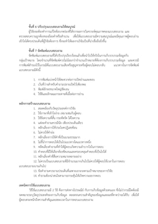 ขั้นที่ 6 ปรับปรุงแบบสอบถามให้สมบูรณ์
ผู้วิจัยจะต้องทาการแก้ไขข้อบกพร่องที่ได้จากผลการวิเคราะห์คุณภาพของแบบสอบถาม และ
ตรวจสอบความถูกต้องของถ้อยคาหรือสานวน เพื่อให้แบบสอบถามมีความสมบูรณ์และมีคุณภาพผู้ตอบอ่าน
เข้าใจได้ตรงประเด็นที่ผู้วิจัยต้องการ ซึ่งจะทาให้ผลงานวิจัยเป็นที่น่าเชื่อถือยิ่งขึ้น
ขั้นที่ 7 จัดพิมพ์แบบสอบถาม
จัดพิมพ์แบบสอบถามที่ได้ปรับปรุงเรียบร้อยแล้วเพื่อนาไปใช้จริงในการเก็บรวบรวมข้อมูลกับ
กลุ่มเป้าหมาย โดยจานวนที่จัดพิมพ์ควรไม่น้อยกว่าจานวนเป้าหมายที่ต้องการเก็บรวบรวมข้อมูล และควรมี
การพิมพ์สารองไว้ในกรณีที่แบบสอบถามเสียหรือสูญหายหรือผู้ตอบไม่ตอบกลับ แนวทางในการจัดพิมพ์
แบบสอบถามมีดังนี้
1. การพิมพ์แบ่งหน้าให้สะดวกต่อการเปิดอ่านและตอบ
2. เว้นที่ว่างสาหรับคาถามปลายเปิดไว้เพียงพอ
3. พิมพ์อักษรขนาดใหญ่ชัดเจน
4. ใช้สีและลักษณะกระดาษที่เอื้อต่อการอ่าน
หลักการสร้างแบบสอบถาม
1. สอดคล้องกับวัตถุประสงค์การวิจัย
2. ใช้ภาษาที่เข้าใจง่าย เหมาะสมกับผู้ตอบ
3. ใช้ข้อความที่สั้น กระทัดรัด ได้ใจความ
4. แต่ละคาถามควรมีนัย เพียงประเด็นเดียว
5. หลีกเลี่ยงการใช้ประโยคปฏิเสธซ้อน
6. ไม่ควรใช้คาย่อ
7. หลีกเลี่ยงการใช้คาที่เป็นนามธรรมมาก
8. ไม่ชี้นาการตอบให้เป็นไปแนวทางใดแนวทางหนึ่ง
9. หลีดเลี่ยงคาถามที่ทาให้ผู้ตอบเกิดความลาบากใจในการตอบ
10. คาตอบที่มีให้เลือกต้องชัดเจนและครอบคลุมคาตอบที่เป็นไปได้
11. หลีกเลี่ยงคาที่สื่อความหมายหลายอย่าง
12. ไม่ควรเป็นแบบสอบถามที่มีจานวนมากเกินไปไม่ควรให้ผู้ตอบใช้เวลาในการตอบ
แบบสอบถามนานเกินไป
13. ข้อคาถามควรถามประเด็นที่เฉพาะเจาะจงตามเป้าหมายของการวิจัย
14. คาถามต้องน่าสนใจสามารถกระตุ้นให้เกิดความอยากตอบ
เทคนิคการใช้แบบสอบถาม
วิธีใช้แบบสอบถามมี 2 วิธี คือการส่งทางไปรษณีย์ กับการเก็บข้อมูลด้วยตนเอง ซึ่งไม่ว่ากรณีใดต้องมี
จดหมายระบุวัตถุประสงค์ของการเก็บข้อมูล ตลอดจนความสาคัญของข้อมูลและผลที่คาดว่าจะได้รับ เพื่อให้
ผู้ตอบตระหนักถึงความสาคัญและสละเวลาในการตอบแบบสอบถาม
 