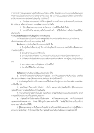 การทาให้อัตราตอบแบบสอบถามสูงเป็นเป้าหมายสาคัญของผู้วิจัย ข้อมูลจากแบบสอบถามจะเป็นตัวแทนของ
ประชากรได้เมื่อมีจานวนแบบสอบถามคืนมามากว่าร้อยละ 90 ของจานวนแบบสอบถามที่ส่งไป แนวทางที่จะ
ทาให้ได้รับแบบสอบถามกลับคืนในอัตราที่สูง มีวิธีการดังนี้
1. มีการติดตามแบบสอบถามเมื่อให้เวลาผู้ตอบไประยะหนึ่งระยะเวลาที่เหมาะสมในการติดตาม
คือ 2 สัปดาห์ หลังครบกาหนดส่ง อาจจะติดตามมากกว่าหนึ่งครั้ง
2. วิธีการติดตามแบบสอบถาม อาจใช้จดหมาย ไปรษณีย์ โทรศัพท์ เป็นต้น
3. ในกรณีที่ขอ้คาถามอาจจะถามในเรื่องของส่วนตัว ผู้วิจัยต้องให้ความมั่นใจว่าข้อมูลที่ได้จะ
เป็นความลับ
ข้อเด่นและข้อด้อยของการเก็บข้อมูลโดยใช้แบบสอบถาม
การใช้แบบสอบถามในการเก็บรวบรวมข้อมูลมีข้อเด่นและข้อด้อยที่ต้องพิจารณาประกอบในการ
เลือกใช้แบบสอบถามในการเก็บรวบรวมข้อมูล ดังนี้
ข้อเด่นของการเก็บข้อมูลโดยใช้แบบสอบถามมีดังนี้ คือ
1. ถ้ากลุ่มตัวอย่างมีขนาดใหญ่ วิธีการเก็บข้อมูลโดยใช้แบบสอบถาม จะเป็นวิธีการที่สะดวกและ
ประหยัดกว่าวิธีอื่น
2. ผู้ตอบมีเวลาตอบมากกว่าวิธีการอื่น
3. ไม่จาเป็นต้องฝึกอบรมพนักงานเก็บข้อมูลมากเหมือนกับวิธีการสัมภาษณ์หรือวิธีการสังเกต
4. ไม่เกิดความลาเอียงอันเนื่องมาจากการสัมภาษณ์หรือการสังเกต เพราะผู้ตอบเป็นผู้ตอบข้อมูล
เอง
5. สามารถส่งแบบสอบถามให้ผู้ตอบทางไปรษณีย์ได้
6. ประหยัดค่าใช้จ่ายในการเก็บข้อมูล
ข้อด้อยของการเก็บข้อมูลโดยใช้แบบสอบถาม มีดังนี้คือ
1. ในกรณีที่ส่งแบบสอบถามให้ผู้ตอบทางไปรษณีย์ มักจะได้แบบสอบถามกลับคืนมาน้อย และต้อง
เสียเวลาในการติดตาม อาจทาให้ระยะเวลาการเก็บข้อมูลล่าช้ากว่าที่กาหนดไว้
2. การเก็บข้อมูลโดยวิธีการใช้แบบสอบถามจะใช้ได้เฉพาะกับกลุ่มประชากรเป้าหมายที่อ่านและเขียน
หนังสือได้เท่านั้น
3. จะได้ข้อมูลจากัดเฉพาะที่จาเป็นจริงๆ เท่านั้น เพราะการเก็บข้อมูลโดยวิธีการใช้แบบสอบถาม
จะต้องมีคาถามจานวนน้อยข้อที่สุดเท่าที่จะเป็นไปได้
4. การส่งแบบสอบถามไปทางไปรษณีย์ หน่วยตัวอย่างอาจไม่ได้เป็นผู้ตอบแบบสอบถามเองก็ได้ ทาให้
คาตอบที่ได้มีความคลาดเคลื่อนไม่ตรงกับความจริง
5. ถ้าผู้ตอบไม่เข้าใจคาถามหรือเข้าใจคาถามผิด หรือไม่ตอบคาถามบางข้อ หรือไม่ไตร่ตรองให้
รอบคอบก่อนที่จะตอบคาถาม ก็จะทาให้ข้อมูลมีความคลาดเคลื่อนได้ โดยที่ผู้วิจัยไม่สามารถย้อนกลับไป
สอบถามหน่วยตัวอย่างนั้นได้อีก
6. ผู้ที่ตอบแบบสอบถามกลับคืนมาทางไปรษณีย์ อาจเป็นกลุ่มที่มีลักษณะแตกต่างจากกลุ่มผู้ที่ไม่ตอบ
แบบสอบถามกลับคืนมา ดังนั้นข้อมูลที่นามาวิเคราะห์จะมีความลาเอียงอันเนื่องมาจากกลุ่มตัวอย่างได้
 