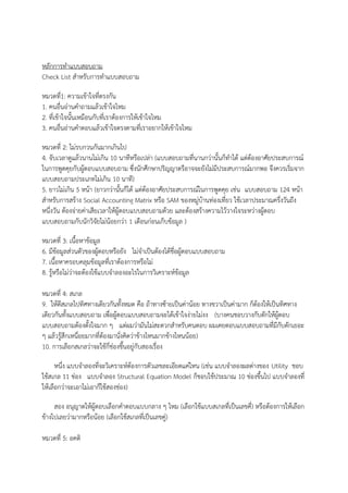 หลักการทาแบบสอบถาม
Check List สาหรับการทาแบบสอบถาม
หมวดที่1: ความเข้าใจที่ตรงกัน
1. คนอื่นอ่านคาถามแล้วเข้าใจไหม
2. ที่เข้าใจนั้นเหมือนกับที่เราต้องการให้เข้าใจไหม
3. คนอื่นอ่านคาตอบแล้วเข้าใจตรงตามที่เราอยากให้เข้าใจไหม
หมวดที่ 2: ไม่รบกวนกันมากเกินไป
4. จับเวลาดูแล้วนานไม่เกิน 10 นาทีหรือเปล่า (แบบสอบถามที่นานกว่านั้นก็ทาได้ แต่ต้องอาศัยประสบการณ์
ในการพูดคุยกับผู้ตอบแบบสอบถาม ซึ่งนักศึกษาปริญญาตรีอาจจะยังไม่มีประสบการณ์มากพอ จึงควรเริ่มจาก
แบบสอบถามประเภทไม่เกิน 10 นาที)
5. ยาวไม่เกิน 5 หน้า (ยาวกว่านั้นก็ได้ แต่ต้องอาศัยประสบการณ์ในการพูดคุย เช่น แบบสอบถาม 124 หน้า
สาหรับการสร้าง Social Accounting Matrix หรือ SAM ของหมู่บ้านท่องเที่ยว ใช้เวลาประมาณครึ่งวันถึง
หนึ่งวัน ต้องจ่ายค่าเสียเวลาให้ผู้ตอบแบบสอบถามด้วย และต้องสร้างความไว้วางใจระหว่างผู้ตอบ
แบบสอบถามกับนักวิจัยไม่น้อยกว่า 1 เดือนก่อนเก็บข้อมูล )
หมวดที่ 3: เนื้อหาข้อมูล
6. มีข้อมูลส่วนตัวของผู้ตอบหรือยัง ไม่จาเป็นต้องได้ชื่อผู้ตอบแบบสอบถาม
7. เนื้อหาครอบคลุมข้อมูลที่เราต้องการหรือไม่
8. รู้หรือไม่ว่าจะต้องใช้แบบจาลองอะไรในการวิเคราะห์ข้อมูล
หมวดที่ 4: สเกล
9. ให้ตีสเกลไปทิศทางเดียวกันทั้งหมด คือ ถ้าทางซ้ายเป็นค่าน้อย ทางขวาเป็นค่ามาก ก็ต้องให้เป็นทิศทาง
เดียวกันทั้งแบบสอบถาม เพื่อผู้ตอบแบบสอบถามจะได้เข้าใจง่ายไม่งง (บางคนชอบวางกับดักให้ผู้ตอบ
แบบสอบถามต้องตั้งใจมาก ๆ แต่ผมว่ามันไม่สะดวกสาหรับคนตอบ ผมเคยตอบแบบสอบถามที่มีกับดักเยอะ
ๆ แล้วรู้สึกเหนื่อยมากที่ต้องมานั่งคิดว่าข้างไหนมากข้างไหนน้อย)
10. การเลือกสเกลว่าจะใช้กี่ช่องขึ้นอยู่กับสองเรื่อง
หนึ่ง แบบจาลองที่จะวิเคราะห์ต้องการตัวเลขละเอียดแค่ไหน (เช่น แบบจาลองผลต่างของ Utility ชอบ
ใช้สเกล 11 ช่อง แบบจาลอง Structural Equation Model ก็ชอบใช้ประมาณ 10 ช่องขึ้นไป แบบจาลองที่
ให้เลือกว่าจะเอาไม่เอาก็ใช้สองช่อง)
สอง อนุญาตให้ผู้ตอบเลือกคาตอบแบบกลาง ๆ ไหม (เลือกใช้แบบสเกลที่เป็นเลขคี่) หรือต้องการให้เลือก
ข้างไปเลยว่ามากหรือน้อย (เลือกใช้สเกลที่เป็นเลขคู่)
หมวดที่ 5: อคติ
 