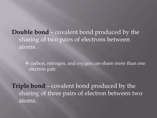 Double bond – covalent bond produced by the sharing of two pairs of electrons between atoms. carbon, nitrogen, and oxygen can share more than one electron pairTriple bond – covalent bond produced by the sharing of three pairs of electron between two atoms.